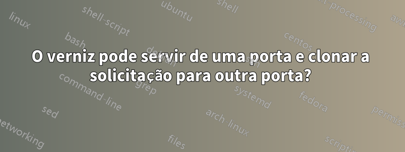 O verniz pode servir de uma porta e clonar a solicitação para outra porta?