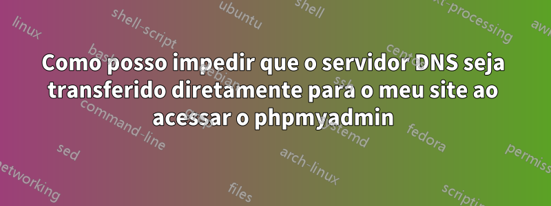 Como posso impedir que o servidor DNS seja transferido diretamente para o meu site ao acessar o phpmyadmin