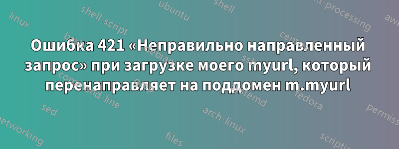 Ошибка 421 «Неправильно направленный запрос» при загрузке моего myurl, который перенаправляет на поддомен m.myurl