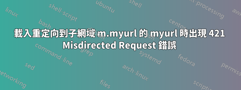 載入重定向到子網域 m.myurl 的 myurl 時出現 421 Misdirected Request 錯誤