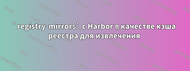 `registry-mirrors` с Harbor в качестве кэша реестра для извлечения