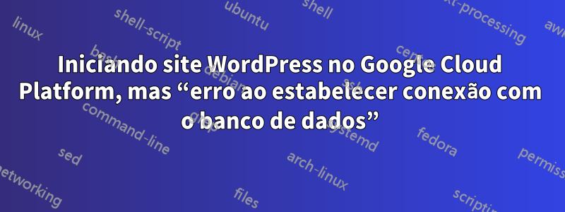 Iniciando site WordPress no Google Cloud Platform, mas “erro ao estabelecer conexão com o banco de dados”