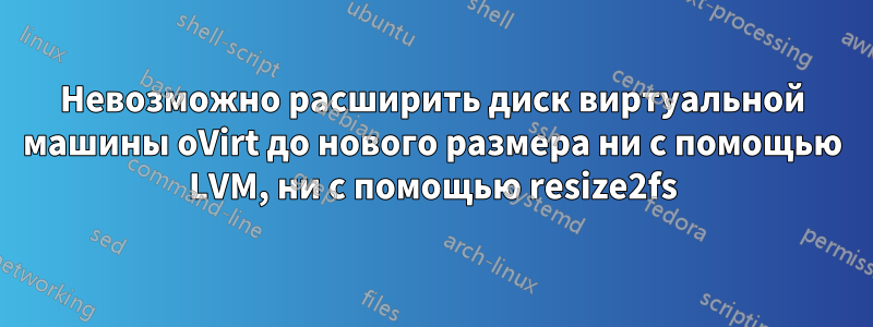 Невозможно расширить диск виртуальной машины oVirt до нового размера ни с помощью LVM, ни с помощью resize2fs