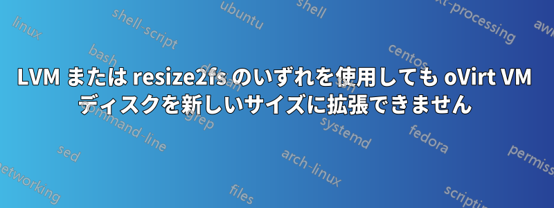 LVM または resize2fs のいずれを使用しても oVirt VM ディスクを新しいサイズに拡張できません