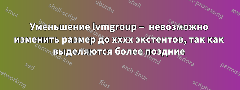 Уменьшение lvmgroup — невозможно изменить размер до xxxx экстентов, так как выделяются более поздние