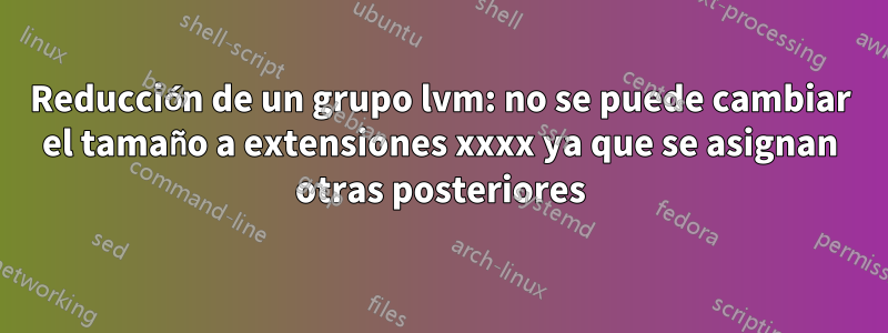 Reducción de un grupo lvm: no se puede cambiar el tamaño a extensiones xxxx ya que se asignan otras posteriores