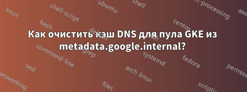 Как очистить кэш DNS для пула GKE из metadata.google.internal?