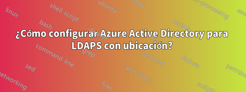 ¿Cómo configurar Azure Active Directory para LDAPS con ubicación?