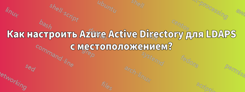 Как настроить Azure Active Directory для LDAPS с местоположением?