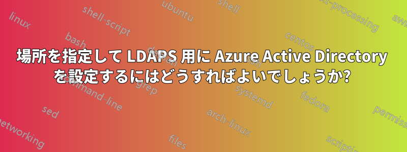 場所を指定して LDAPS 用に Azure Active Directory を設定するにはどうすればよいでしょうか?