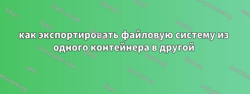 как экспортировать файловую систему из одного контейнера в другой