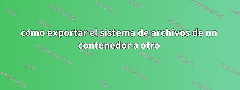 cómo exportar el sistema de archivos de un contenedor a otro