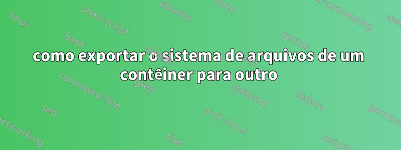 como exportar o sistema de arquivos de um contêiner para outro