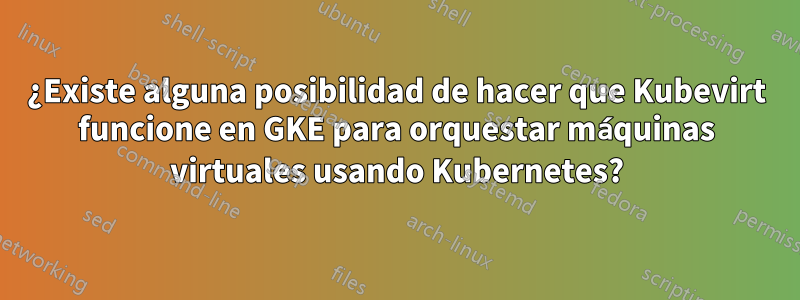 ¿Existe alguna posibilidad de hacer que Kubevirt funcione en GKE para orquestar máquinas virtuales usando Kubernetes?