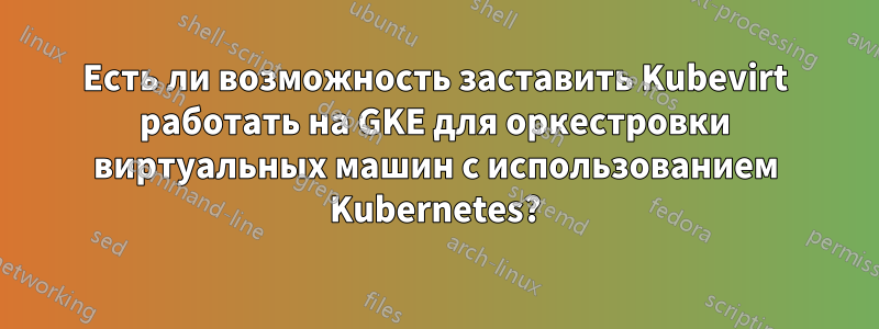 Есть ли возможность заставить Kubevirt работать на GKE для оркестровки виртуальных машин с использованием Kubernetes?