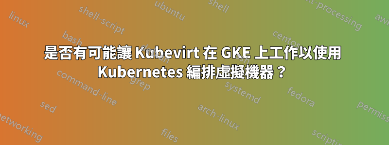 是否有可能讓 Kubevirt 在 GKE 上工作以使用 Kubernetes 編排虛擬機器？