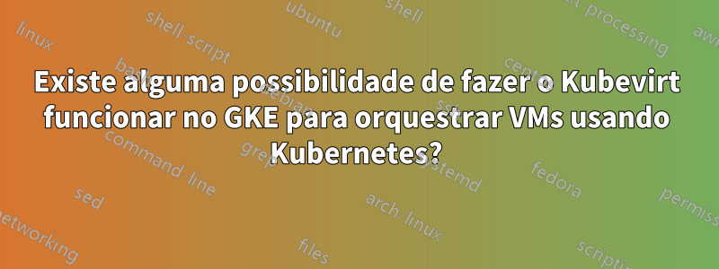 Existe alguma possibilidade de fazer o Kubevirt funcionar no GKE para orquestrar VMs usando Kubernetes?