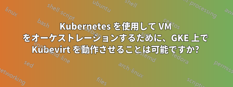 Kubernetes を使用して VM をオーケストレーションするために、GKE 上で Kubevirt を動作させることは可能ですか?