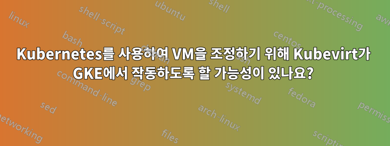 Kubernetes를 사용하여 VM을 조정하기 위해 Kubevirt가 GKE에서 작동하도록 할 가능성이 있나요?