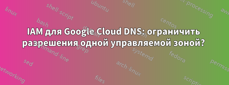 IAM для Google Cloud DNS: ограничить разрешения одной управляемой зоной?