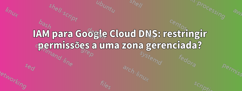 IAM para Google Cloud DNS: restringir permissões a uma zona gerenciada?