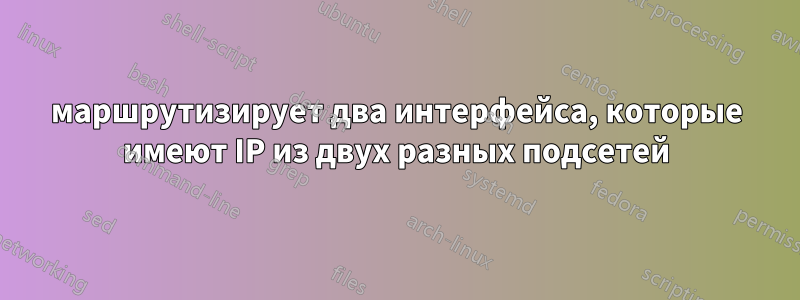 маршрутизирует два интерфейса, которые имеют IP из двух разных подсетей