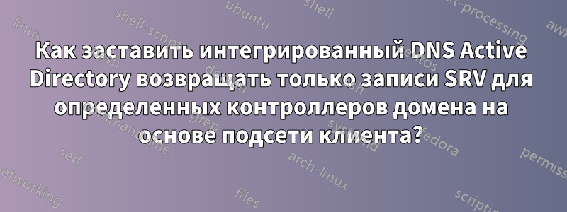 Как заставить интегрированный DNS Active Directory возвращать только записи SRV для определенных контроллеров домена на основе подсети клиента?