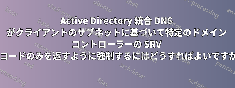Active Directory 統合 DNS がクライアントのサブネットに基づいて特定のドメイン コントローラーの SRV レコードのみを返すように強制するにはどうすればよいですか?
