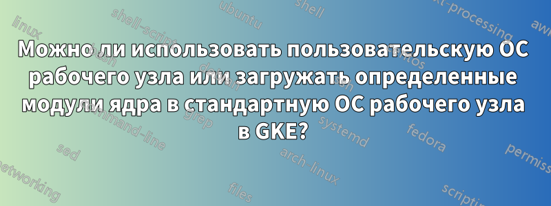 Можно ли использовать пользовательскую ОС рабочего узла или загружать определенные модули ядра в стандартную ОС рабочего узла в GKE?