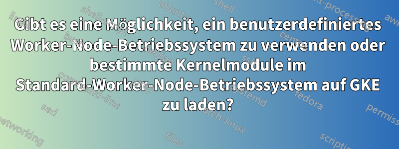 Gibt es eine Möglichkeit, ein benutzerdefiniertes Worker-Node-Betriebssystem zu verwenden oder bestimmte Kernelmodule im Standard-Worker-Node-Betriebssystem auf GKE zu laden?