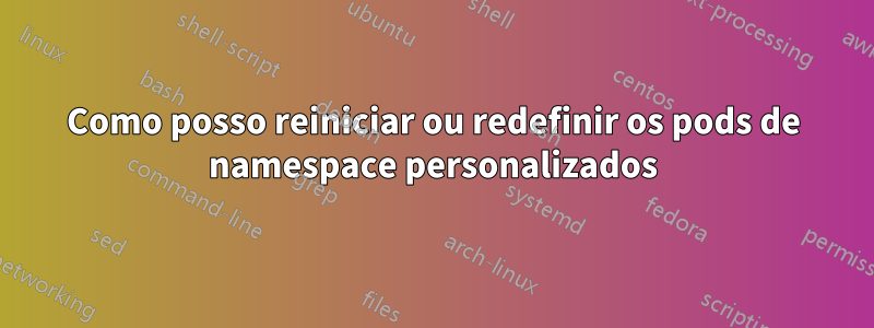 Como posso reiniciar ou redefinir os pods de namespace personalizados