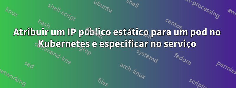 Atribuir um IP público estático para um pod no Kubernetes e especificar no serviço
