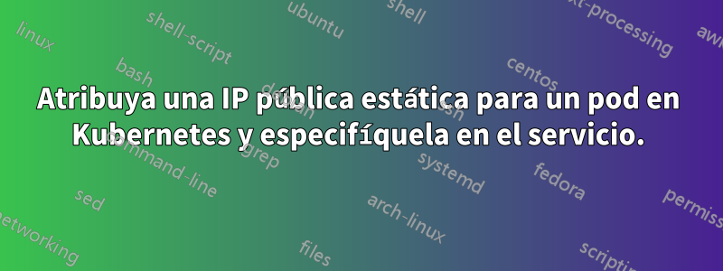 Atribuya una IP pública estática para un pod en Kubernetes y especifíquela en el servicio.