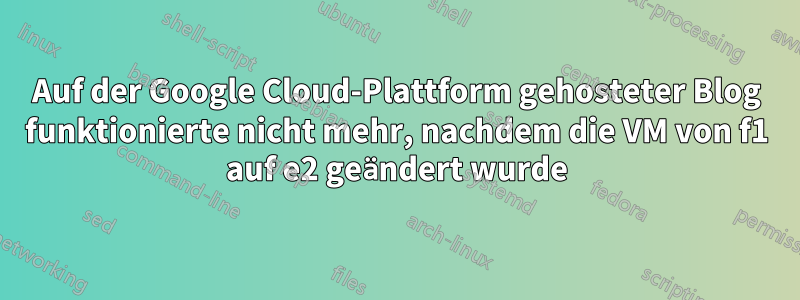 Auf der Google Cloud-Plattform gehosteter Blog funktionierte nicht mehr, nachdem die VM von f1 auf e2 geändert wurde