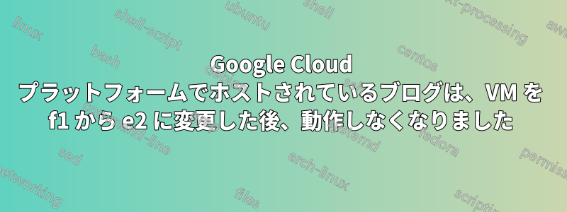 Google Cloud プラットフォームでホストされているブログは、VM を f1 から e2 に変更した後、動作しなくなりました