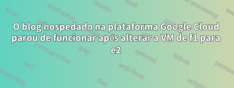 O blog hospedado na plataforma Google Cloud parou de funcionar após alterar a VM de f1 para e2