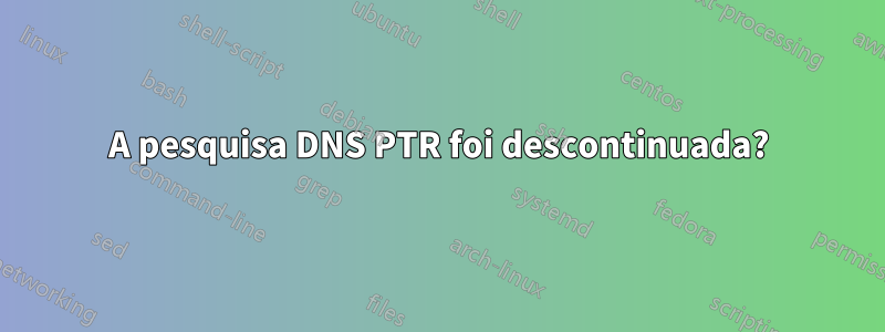 A pesquisa DNS PTR foi descontinuada?