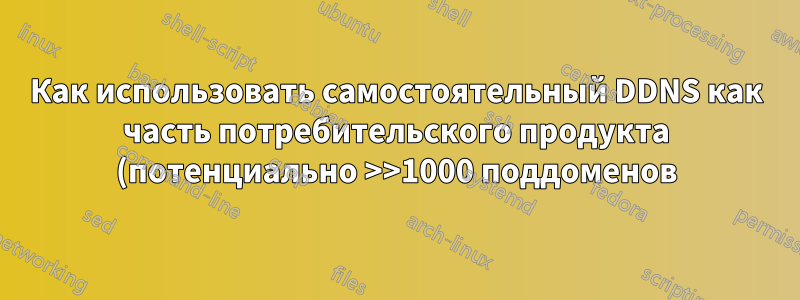 Как использовать самостоятельный DDNS как часть потребительского продукта (потенциально >>1000 поддоменов)?