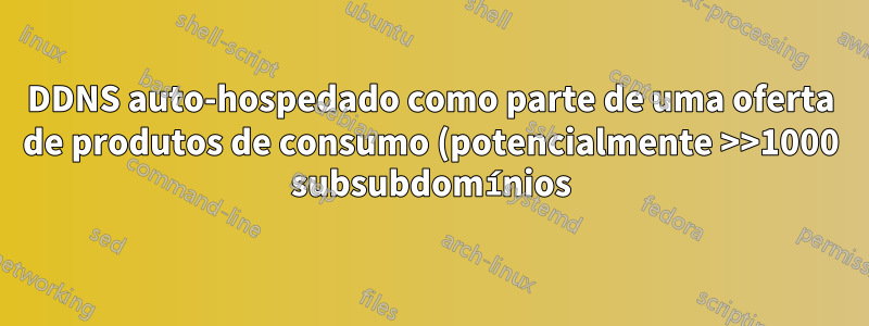 DDNS auto-hospedado como parte de uma oferta de produtos de consumo (potencialmente >>1000 subsubdomínios), como?