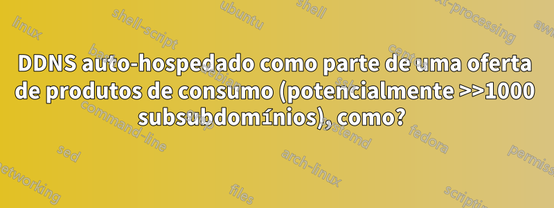 DDNS auto-hospedado como parte de uma oferta de produtos de consumo (potencialmente >>1000 subsubdomínios), como? 