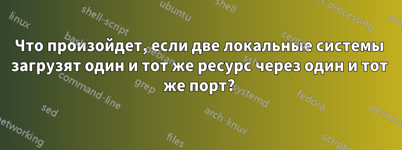Что произойдет, если две локальные системы загрузят один и тот же ресурс через один и тот же порт?