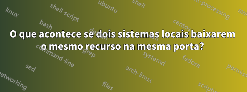 O que acontece se dois sistemas locais baixarem o mesmo recurso na mesma porta?