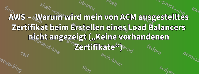 AWS – Warum wird mein von ACM ausgestelltes Zertifikat beim Erstellen eines Load Balancers nicht angezeigt („Keine vorhandenen Zertifikate“)