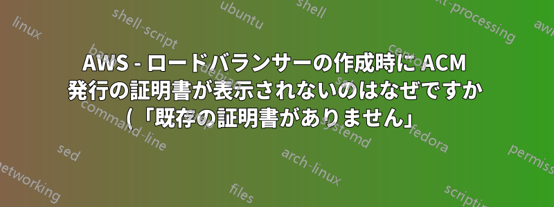 AWS - ロードバランサーの作成時に ACM 発行の証明書が表示されないのはなぜですか (「既存の証明書がありません」)