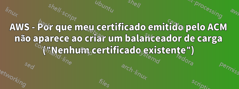 AWS - Por que meu certificado emitido pelo ACM não aparece ao criar um balanceador de carga ("Nenhum certificado existente")