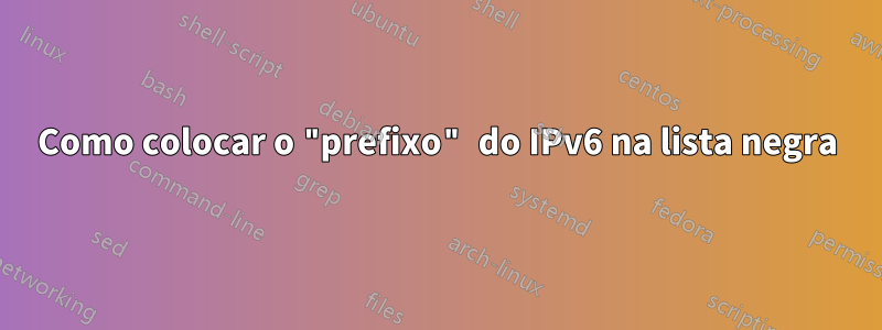 Como colocar o "prefixo" do IPv6 na lista negra