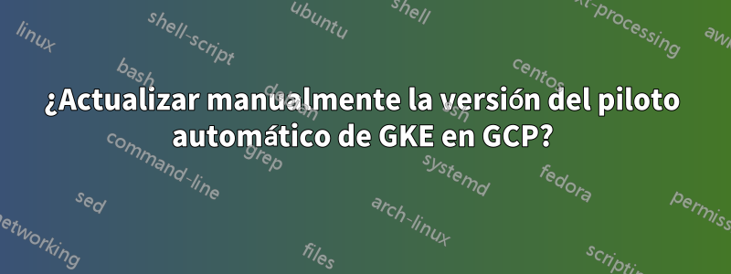 ¿Actualizar manualmente la versión del piloto automático de GKE en GCP?
