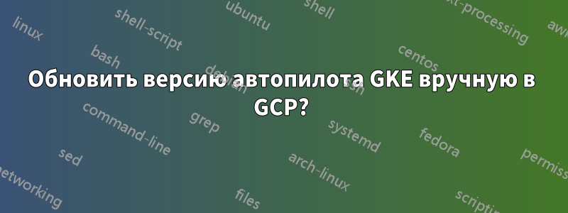 Обновить версию автопилота GKE вручную в GCP?