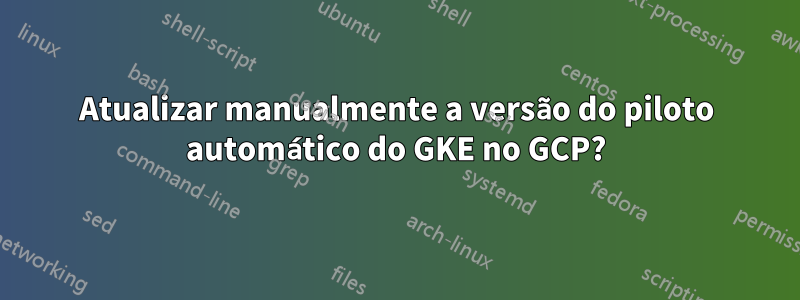 Atualizar manualmente a versão do piloto automático do GKE no GCP?