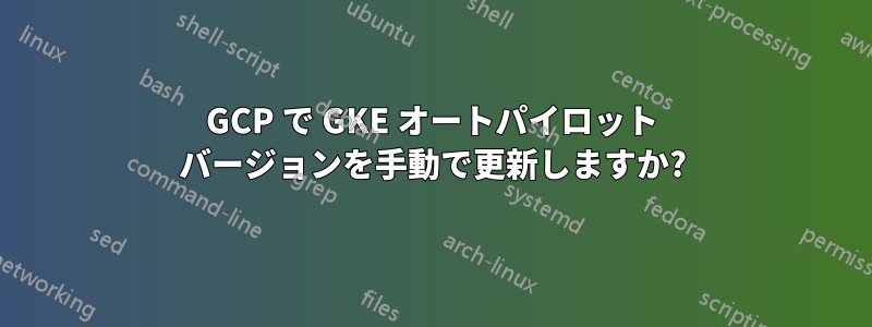 GCP で GKE オートパイロット バージョンを手動で更新しますか?